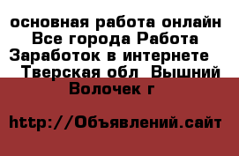 основная работа онлайн - Все города Работа » Заработок в интернете   . Тверская обл.,Вышний Волочек г.